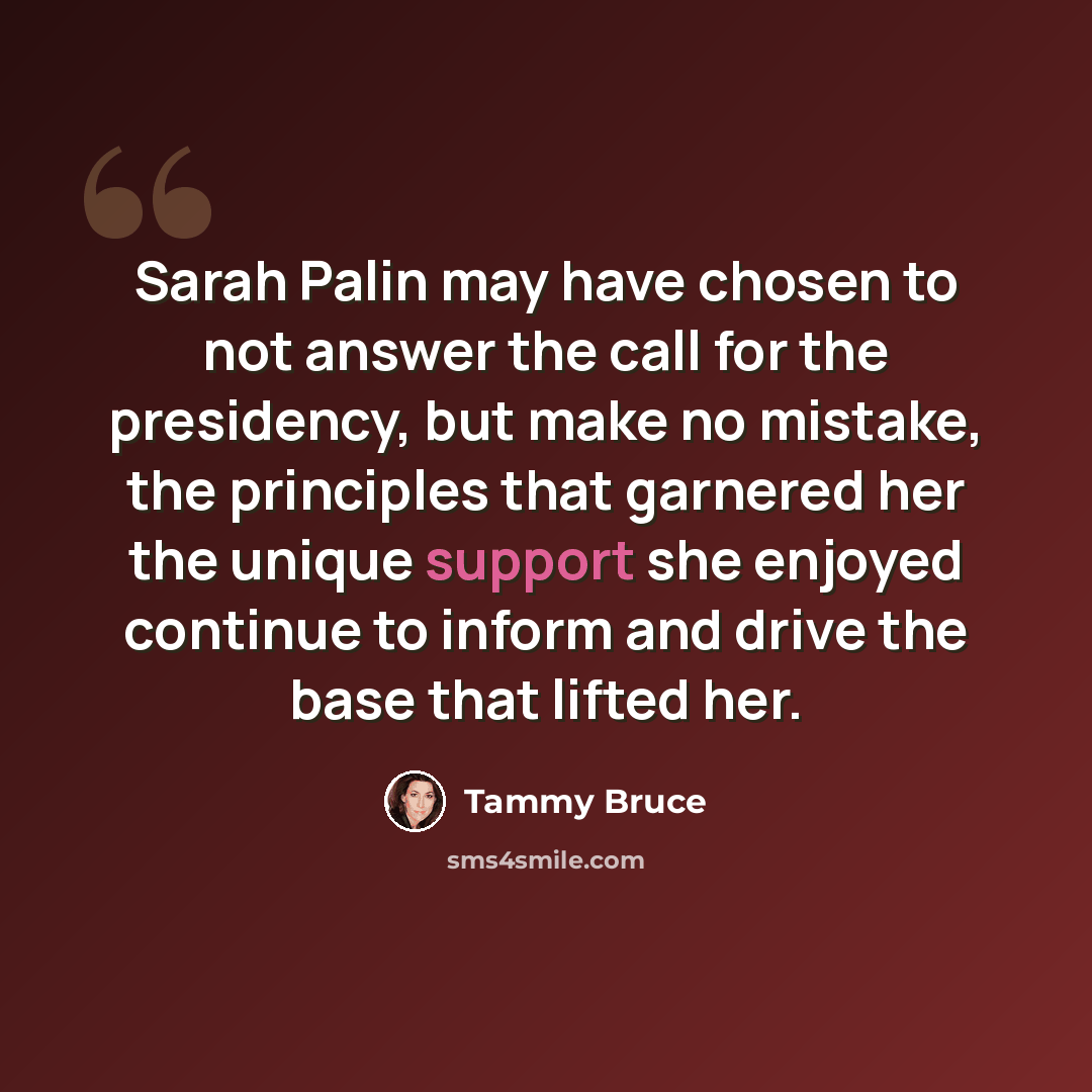 “Sarah Palin may have chosen to not answer the call for the presidency, but make no mistake, the principles that garnered her the unique support she enjoyed continue to inform and drive the base that lifted her.” quote by Tammy Bruce