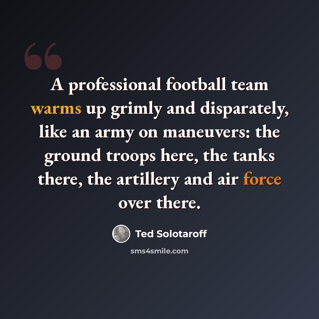 “A professional football team warms up grimly and disparately, like an army on maneuvers: the ground troops here, the tanks there, the artillery and air force over there.” quote by Ted Solotaroff