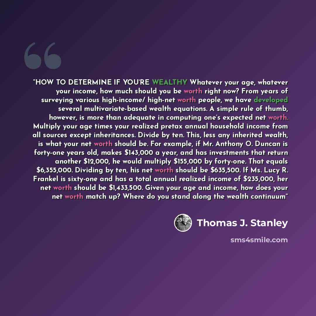 “HOW TO DETERMINE IF YOU’RE WEALTHY Whatever your age, whatever your income, how much should you be worth right now? From years of surveying various high-income/ high-net worth people, we have developed several multivariate-based wealth equations. A simple rule of thumb, however, is more than…” quote by Thomas J. Stanley
