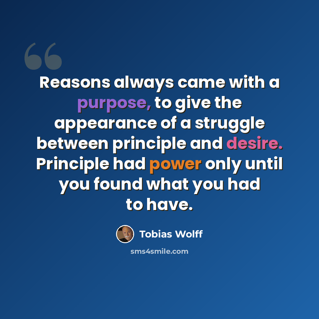 “Reasons always came with a purpose, to give the appearance of a struggle between principle and desire. Principle had power only until you found what you had to have.” quote by Tobias Wolff