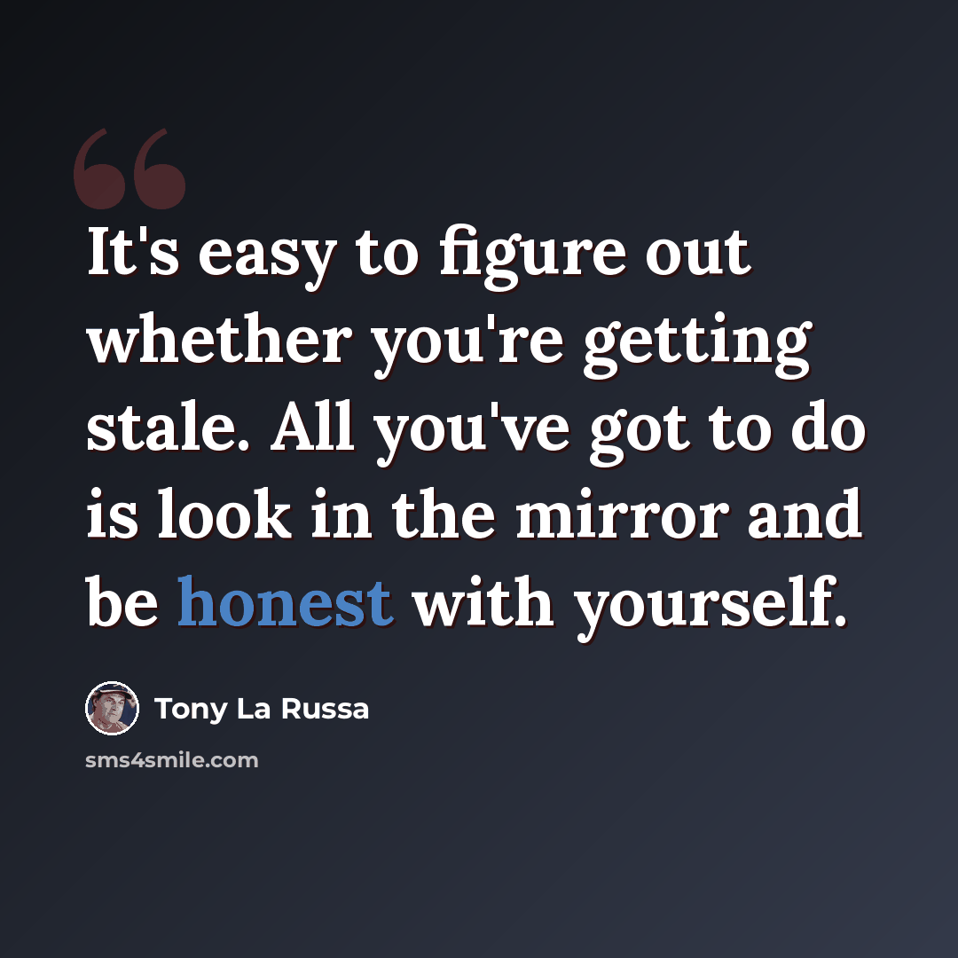 “It's easy to figure out whether you're getting stale. All you've got to do is look in the mirror and be honest with yourself.” quote by Tony La Russa
