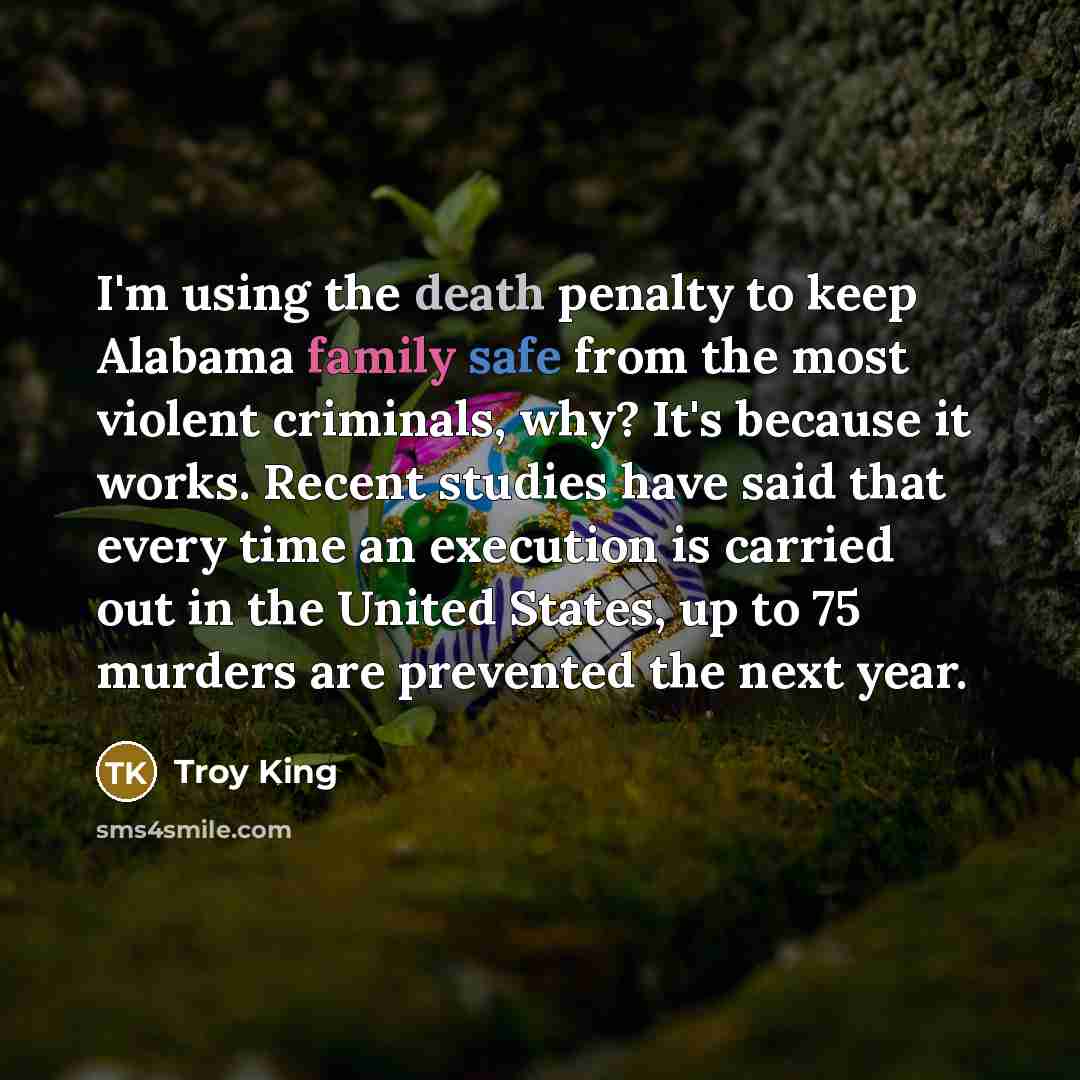 “I'm using the death penalty to keep Alabama family safe from the most violent criminals, why? It's because it works. Recent studies have said that every time an execution is carried out in the United States, up to 75 murders are prevented the next year.” quote by Troy King