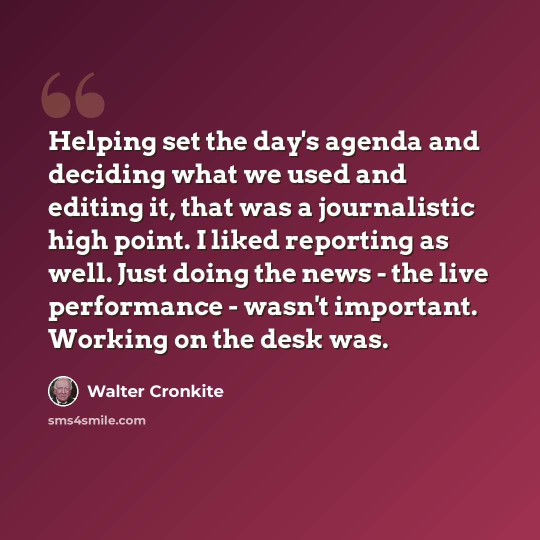 “Helping set the day's agenda and deciding what we used and editing it, that was a journalistic high point. I liked reporting as well. Just doing the news - the live performance - wasn't important. Working on the desk was.” quote by Walter Cronkite