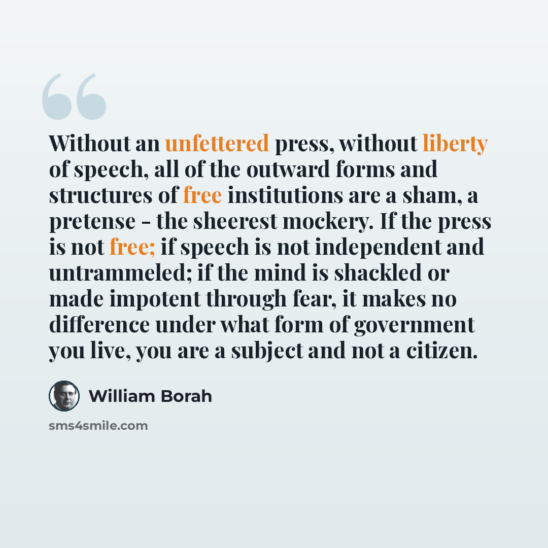 “Without an unfettered press, without liberty of speech, all of the outward forms and structures of free institutions are a sham, a pretense - the sheerest mockery. If the press is not free; if speech is not independent and untrammeled; if the mind is shackled or made impotent through fear, it…” quote by William Borah
