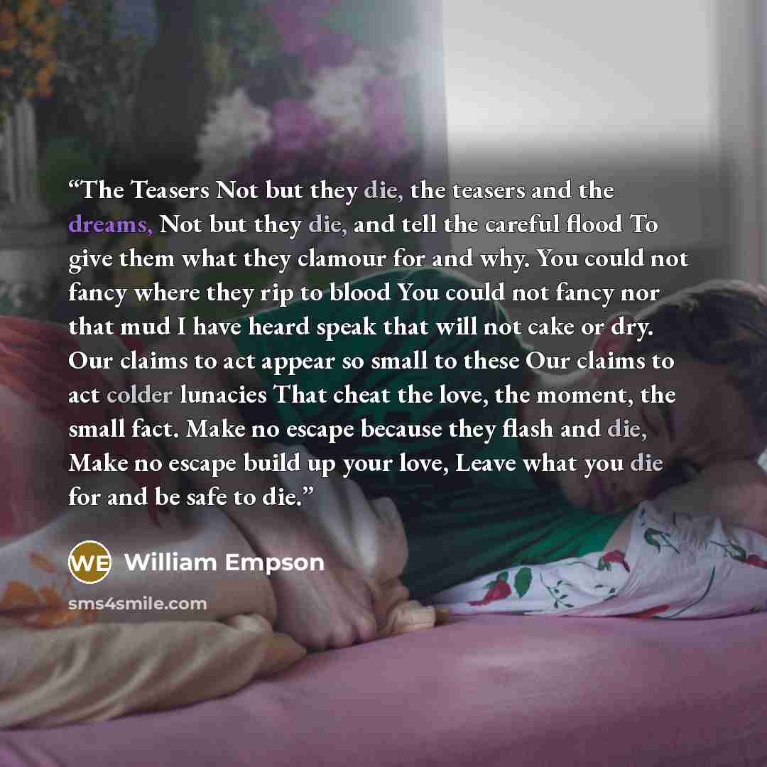 “The Teasers Not but they die, the teasers and the dreams, Not but they die, and tell the careful flood To give them what they clamour for and why. You could not fancy where they rip to blood You could not fancy nor that mud I have heard speak that will not cake or dry. Our claims to act appear so…” quote by William Empson