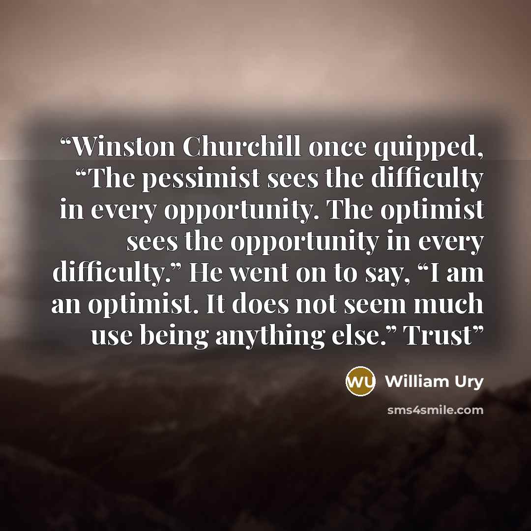 “Winston Churchill once quipped, “The pessimist sees the difficulty in every opportunity. The optimist sees the opportunity in every difficulty.” He went on to say, “I am an optimist. It does not seem much use being anything else.” Trust” quote by William Ury