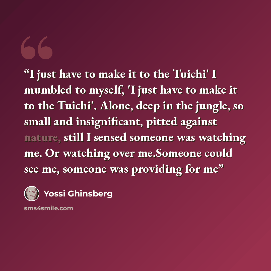 “I just have to make it to the Tuichi' I mumbled to myself, 'I just have to make it to the Tuichi'. Alone, deep in the jungle, so small and insignificant, pitted against nature, still I sensed someone was watching me. Or watching over me.Someone could see me, someone was providing for me” quote by Yossi Ghinsberg