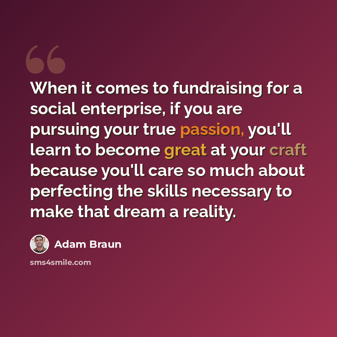 “When it comes to fundraising for a social enterprise, if you are pursuing your true passion, you'll learn to become great at your craft because you'll care so much about perfecting the skills necessary to make that dream a reality.” quote by Adam Braun