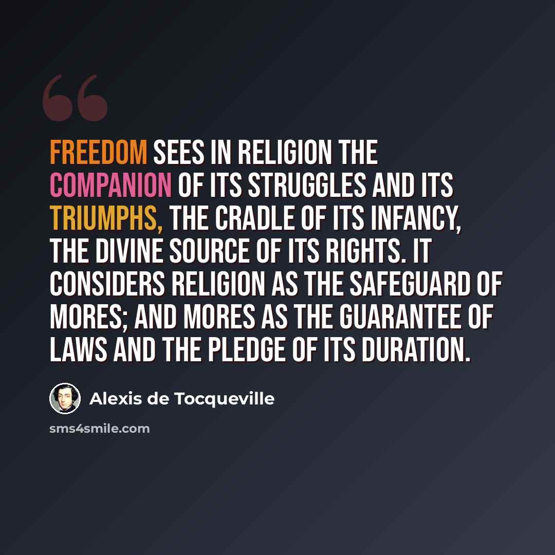 “Freedom sees in religion the companion of its struggles and its triumphs, the cradle of its infancy, the divine source of its rights. It considers religion as the safeguard of mores; and mores as the guarantee of laws and the pledge of its duration.” quote by Alexis de Tocqueville