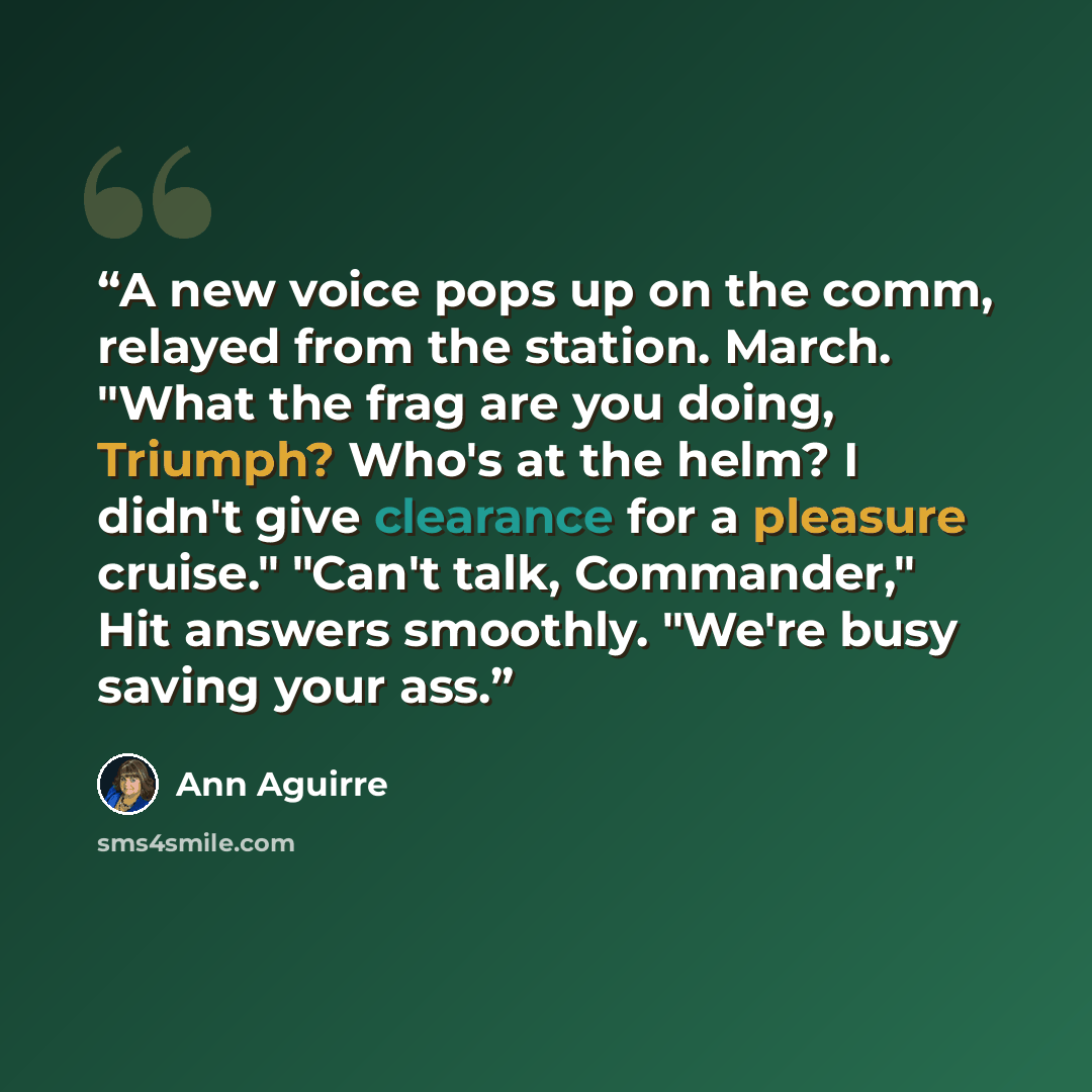 “A new voice pops up on the comm, relayed from the station. March. "What the frag are you doing, Triumph? Who's at the helm? I didn't give clearance for a pleasure cruise." "Can't talk, Commander," Hit answers smoothly. "We're busy saving your ass.” quote by Ann Aguirre