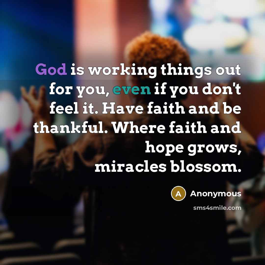 “God is working things out for you, even if you don't feel it. Have faith and be thankful. Where faith and hope grows, miracles blossom.” quote by Anonymous