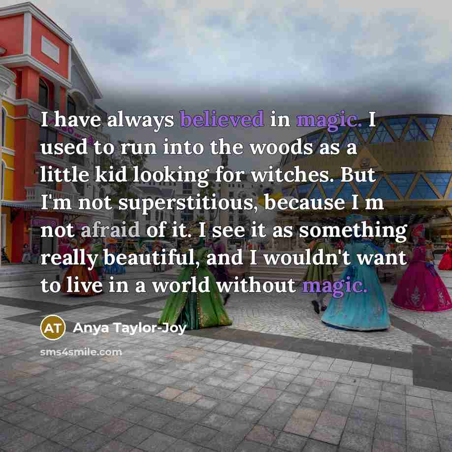 “I have always believed in magic. I used to run into the woods as a little kid looking for witches. But I'm not superstitious, because I m not afraid of it. I see it as something really beautiful, and I wouldn't want to live in a world without magic.” quote by Anya Taylor-Joy