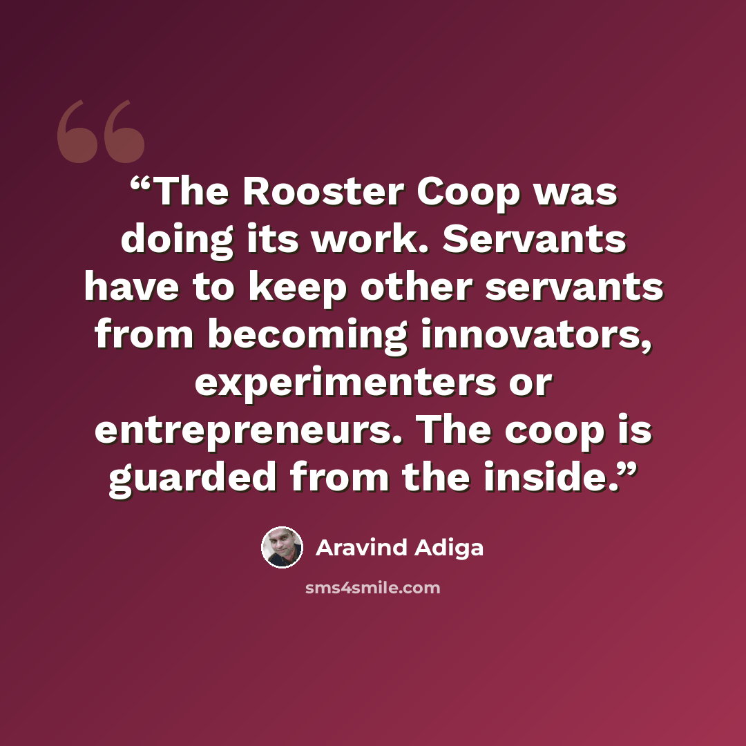 “The Rooster Coop was doing its work. Servants have to keep other servants from becoming innovators, experimenters or entrepreneurs. The coop is guarded from the inside.” quote by Aravind Adiga