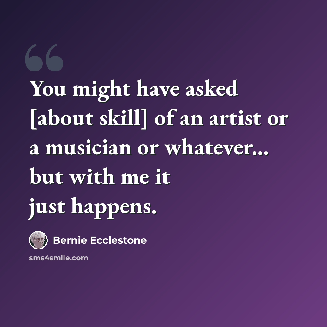 “You might have asked [about skill] of an artist or a musician or whatever... but with me it just happens.” quote by Bernie Ecclestone