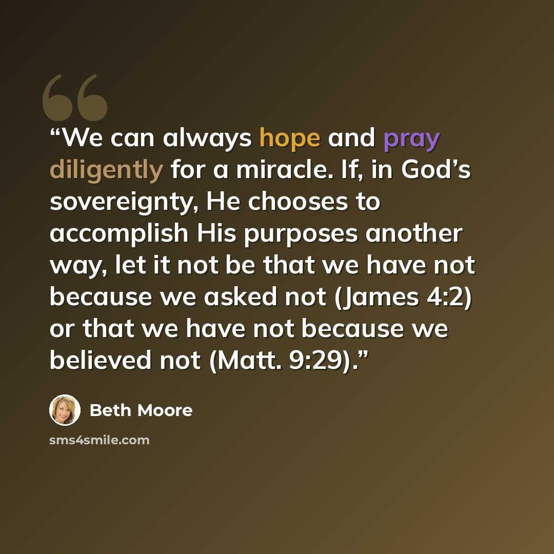 “We can always hope and pray diligently for a miracle. If, in God’s sovereignty, He chooses to accomplish His purposes another way, let it not be that we have not because we asked not (James 4:2) or that we have not because we believed not (Matt. 9:29).” quote by Beth Moore