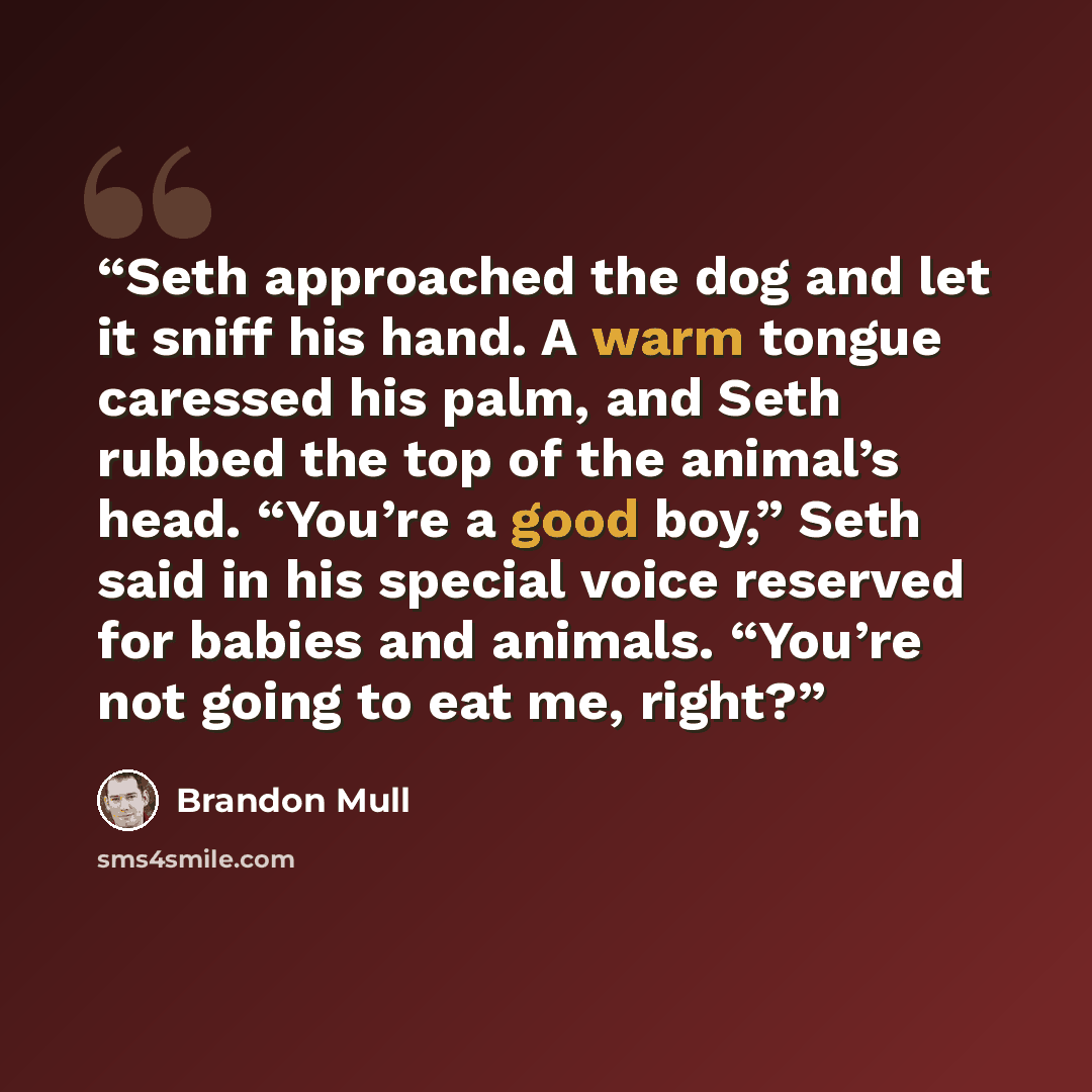 “Seth approached the dog and let it sniff his hand. A warm tongue caressed his palm, and Seth rubbed the top of the animal’s head. “You’re a good boy,” Seth said in his special voice reserved for babies and animals. “You’re not going to eat me, right?” quote by Brandon Mull