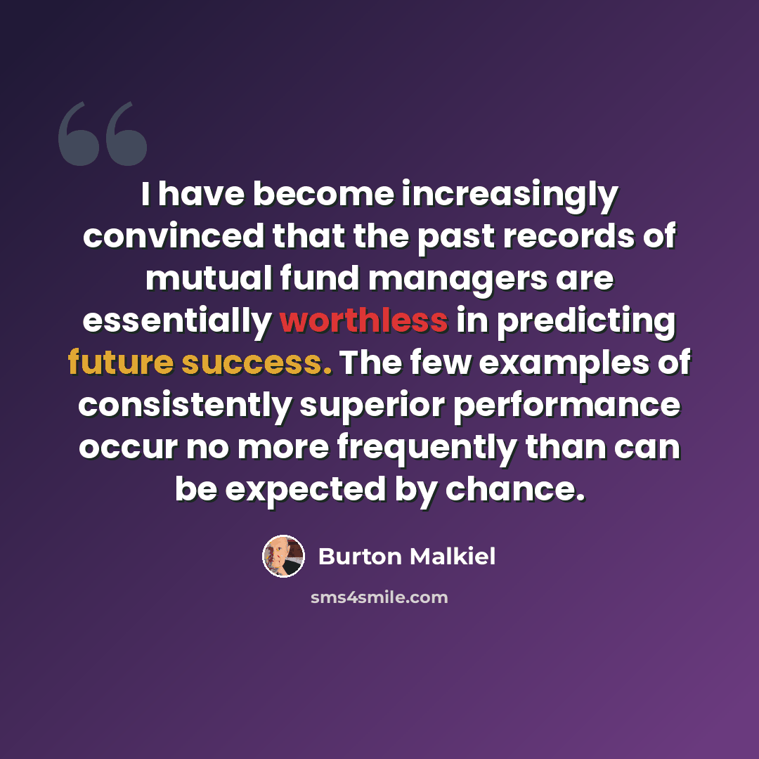 “I have become increasingly convinced that the past records of mutual fund managers are essentially worthless in predicting future success. The few examples of consistently superior performance occur no more frequently than can be expected by chance.” quote by Burton Malkiel