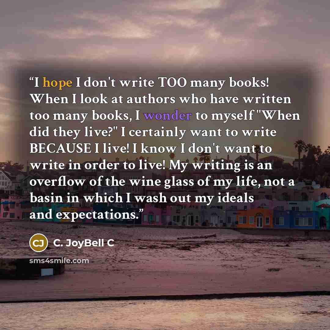 “I hope I don't write TOO many books! When I look at authors who have written too many books, I wonder to myself "When did they live?" I certainly want to write BECAUSE I live! I know I don't want to write in order to live! My writing is an overflow of the wine glass of my life, not a basin in…” quote by C. JoyBell C