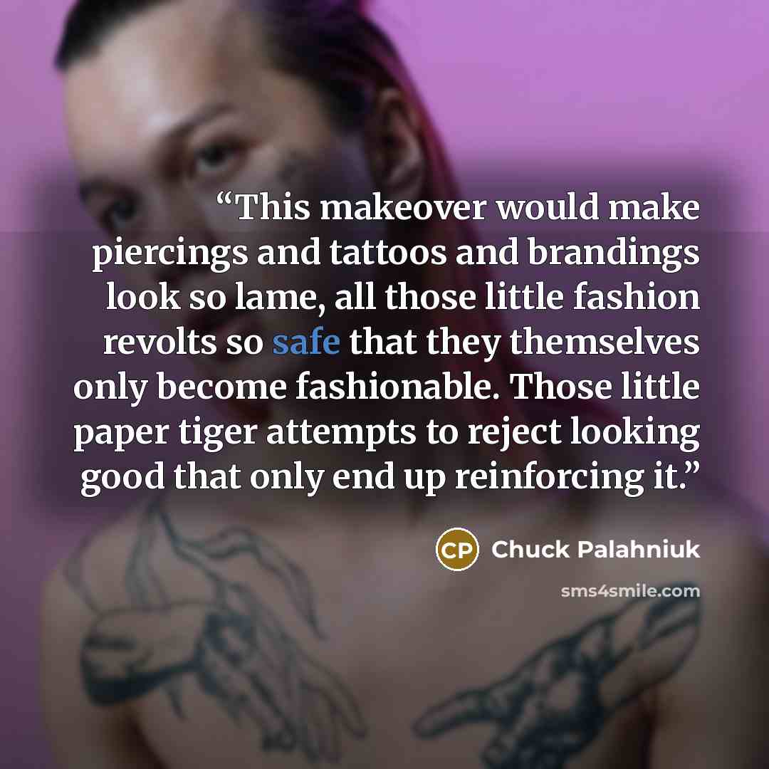 “This makeover would make piercings and tattoos and brandings look so lame, all those little fashion revolts so safe that they themselves only become fashionable. Those little paper tiger attempts to reject looking good that only end up reinforcing it.” quote by Chuck Palahniuk