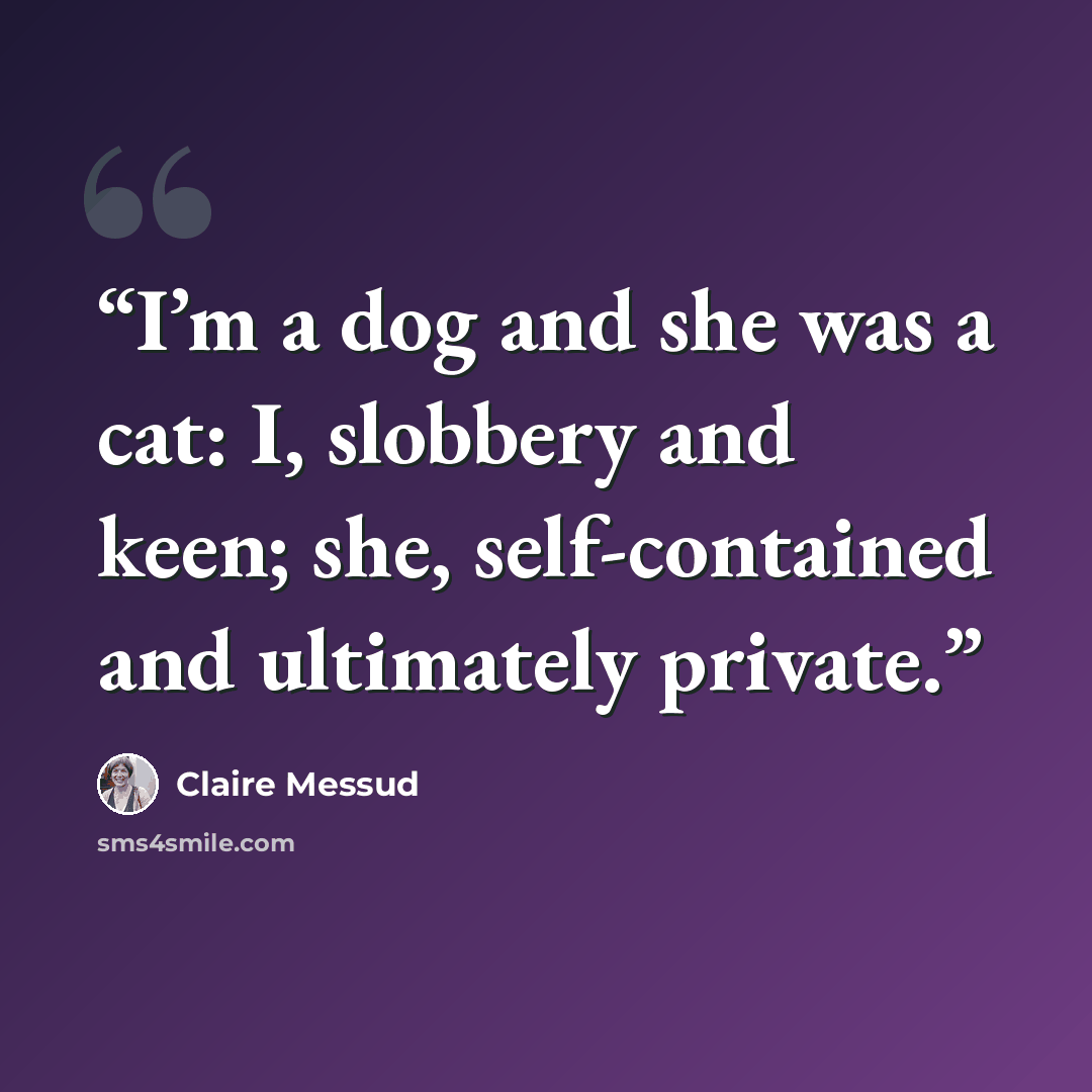 “I’m a dog and she was a cat: I, slobbery and keen; she, self-contained and ultimately private.” quote by Claire Messud