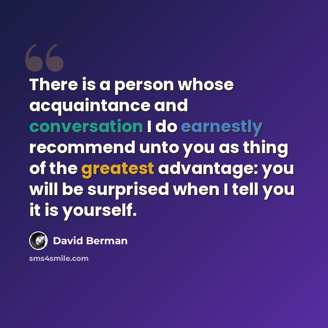 “There is a person whose acquaintance and conversation I do earnestly recommend unto you as thing of the greatest advantage: you will be surprised when I tell you it is yourself.” quote by David Berman