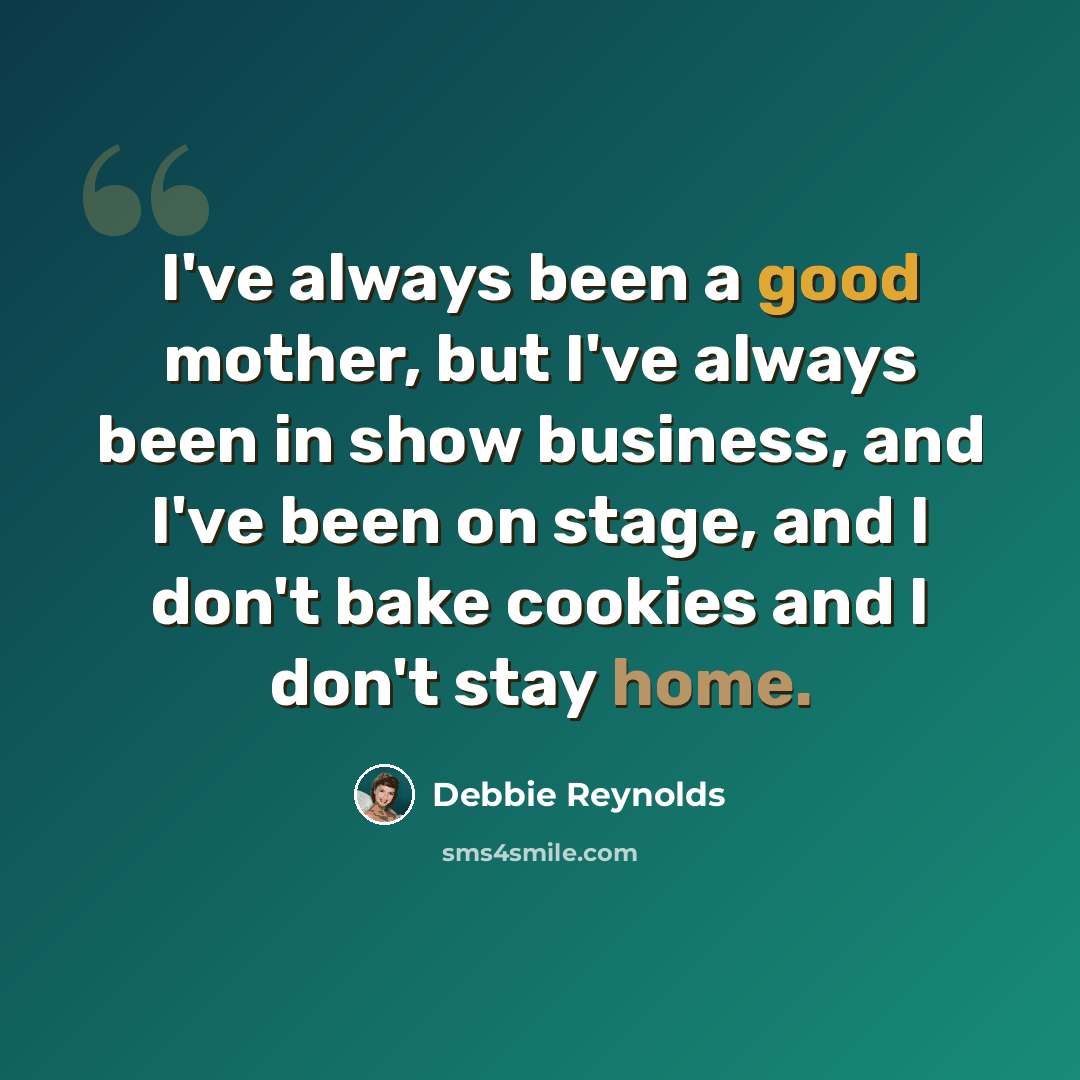 “I've always been a good mother, but I've always been in show business, and I've been on stage, and I don't bake cookies and I don't stay home.” quote by Debbie Reynolds