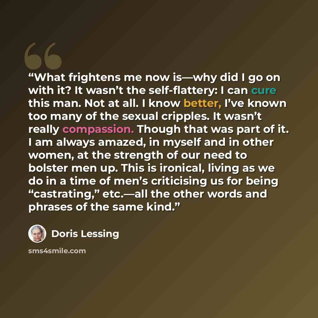 “What frightens me now is—why did I go on with it? It wasn’t the self-flattery: I can cure this man. Not at all. I know better, I’ve known too many of the sexual cripples. It wasn’t really compassion. Though that was part of it. I am always amazed, in myself and in other women, at the strength of…” quote by Doris Lessing