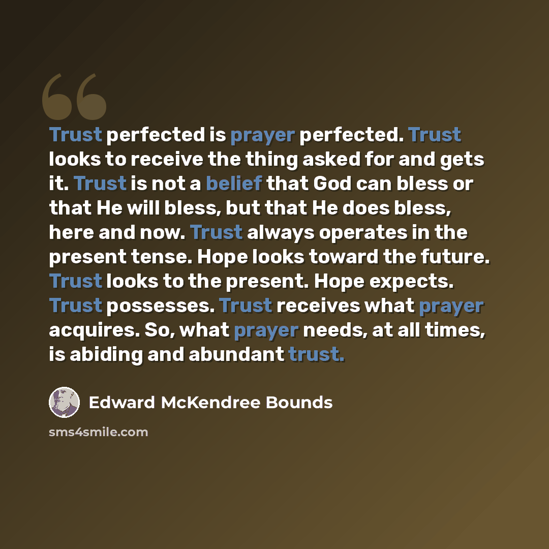 “Trust perfected is prayer perfected. Trust looks to receive the thing asked for and gets it. Trust is not a belief that God can bless or that He will bless, but that He does bless, here and now. Trust always operates in the present tense. Hope looks toward the future. Trust looks to the present…” quote by Edward McKendree Bounds