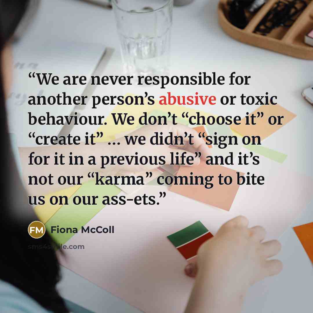 “We are never responsible for another person’s abusive or toxic behaviour. We don’t “choose it” or “create it” … we didn’t “sign on for it in a previous life” and it’s not our “karma” coming to bite us on our ass-ets.” quote by Fiona McColl