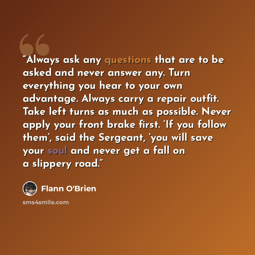 “Always ask any questions that are to be asked and never answer any. Turn everything you hear to your own advantage. Always carry a repair outfit. Take left turns as much as possible. Never apply your front brake first. ‘If you follow them’, said the Sergeant, ‘you will save your soul and never get…” quote by Flann O'Brien