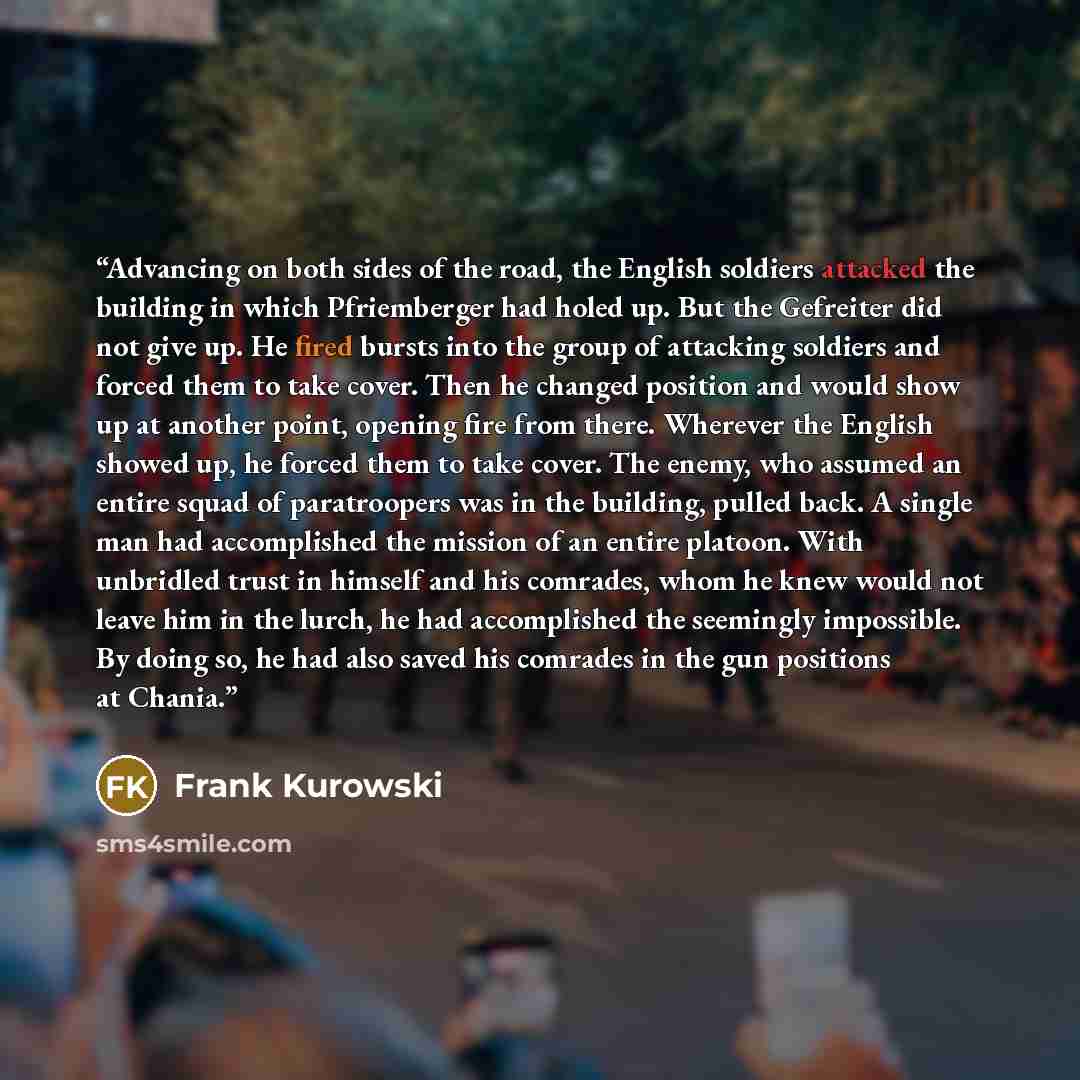 “Advancing on both sides of the road, the English soldiers attacked the building in which Pfriemberger had holed up. But the Gefreiter did not give up. He fired bursts into the group of attacking soldiers and forced them to take cover. Then he changed position and would show up at another point…” quote by Frank Kurowski