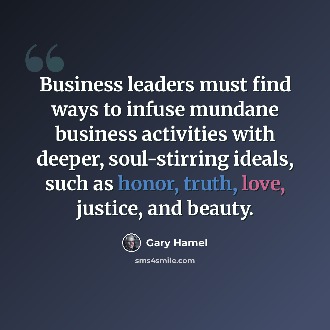“Business leaders must find ways to infuse mundane business activities with deeper, soul-stirring ideals, such as honor, truth, love, justice, and beauty.” quote by Gary Hamel