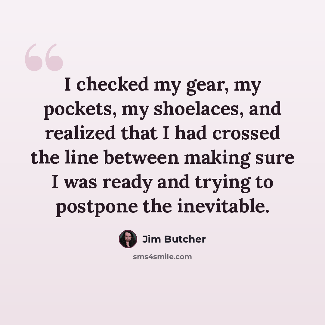 “I checked my gear, my pockets, my shoelaces, and realized that I had crossed the line between making sure I was ready and trying to postpone the inevitable.” quote by Jim Butcher