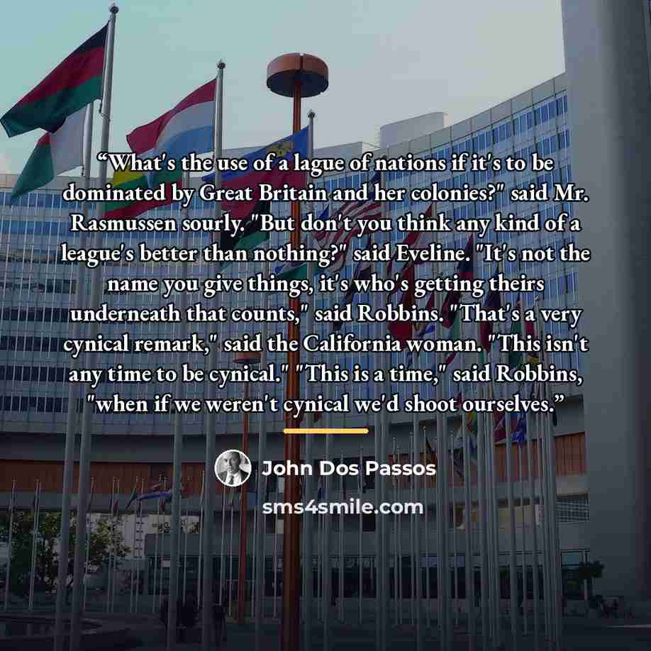 “What's the use of a lague of nations if it's to be dominated by Great Britain and her colonies?" said Mr. Rasmussen sourly. "But don't you think any kind of a league's better than nothing?" said Eveline. "It's not the name you give things, it's who's getting theirs underneath that counts," said…” quote by John Dos Passos