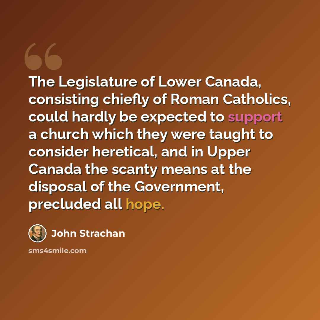 “The Legislature of Lower Canada, consisting chiefly of Roman Catholics, could hardly be expected to support a church which they were taught to consider heretical, and in Upper Canada the scanty means at the disposal of the Government, precluded all hope.” quote by John Strachan
