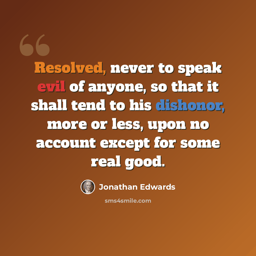 “Resolved, never to speak evil of anyone, so that it shall tend to his dishonor, more or less, upon no account except for some real good.” quote by Jonathan Edwards