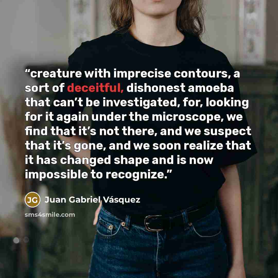 “creature with imprecise contours, a sort of deceitful, dishonest amoeba that can’t be investigated, for, looking for it again under the microscope, we find that it’s not there, and we suspect that it’s gone, and we soon realize that it has changed shape and is now impossible to recognize.” quote by Juan Gabriel Vásquez