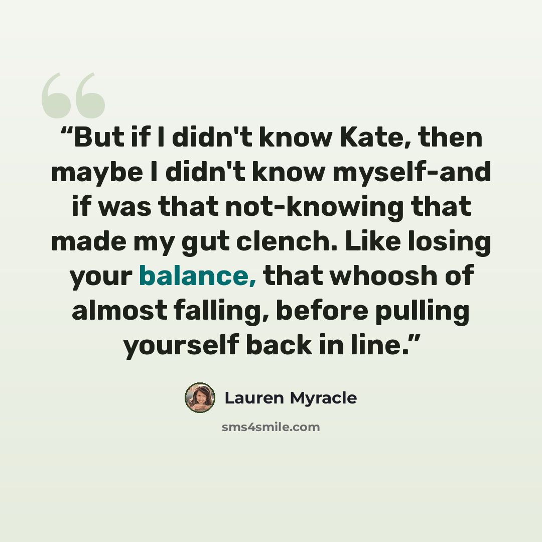 “But if I didn't know Kate, then maybe I didn't know myself-and if was that not-knowing that made my gut clench. Like losing your balance, that whoosh of almost falling, before pulling yourself back in line.” quote by Lauren Myracle