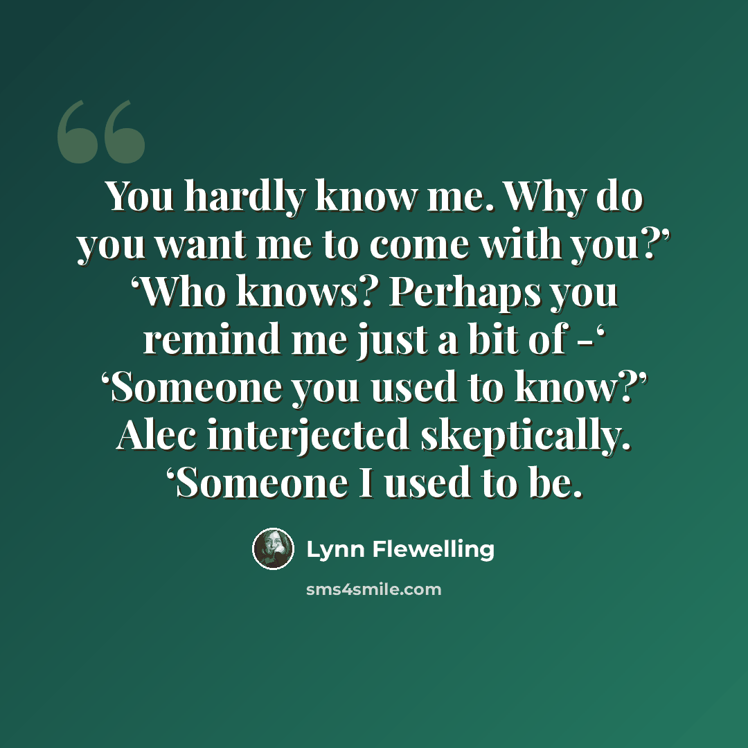 “You hardly know me. Why do you want me to come with you?’ ‘Who knows? Perhaps you remind me just a bit of -‘ ‘Someone you used to know?’ Alec interjected skeptically. ‘Someone I used to be.” quote by Lynn Flewelling