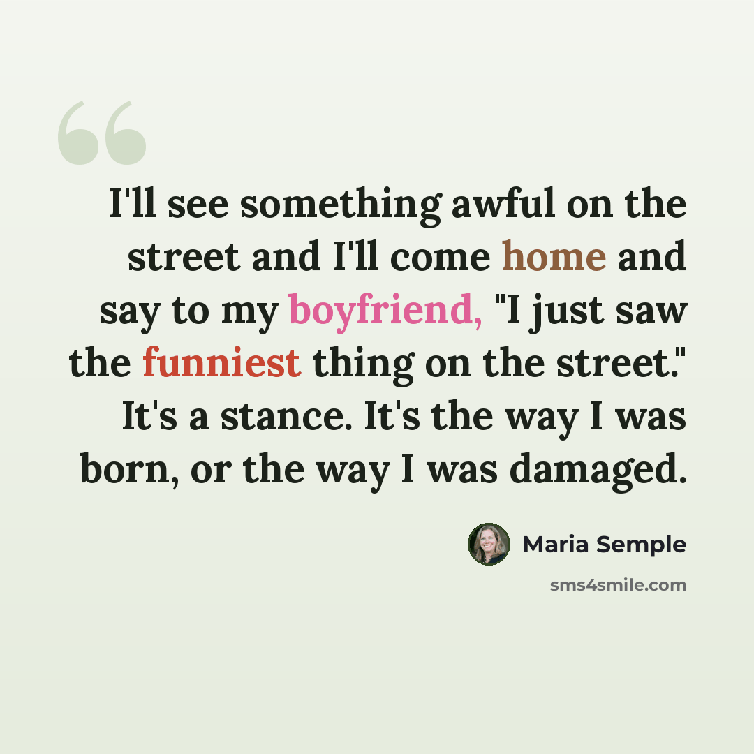 “I'll see something awful on the street and I'll come home and say to my boyfriend, "I just saw the funniest thing on the street." It's a stance. It's the way I was born, or the way I was damaged.” quote by Maria Semple
