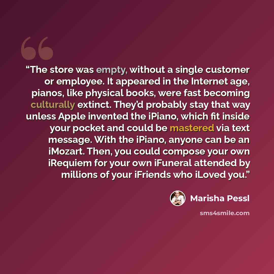 “The store was empty, without a single customer or employee. It appeared in the Internet age, pianos, like physical books, were fast becoming culturally extinct. They’d probably stay that way unless Apple invented the iPiano, which fit inside your pocket and could be mastered via text message. With…” quote by Marisha Pessl