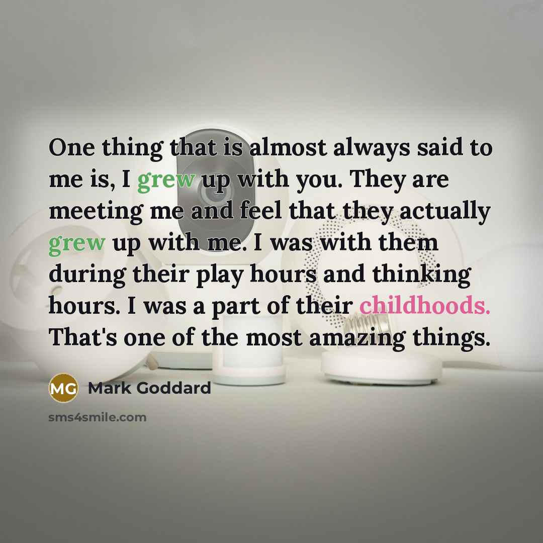 “One thing that is almost always said to me is, I grew up with you. They are meeting me and feel that they actually grew up with me. I was with them during their play hours and thinking hours. I was a part of their childhoods. That's one of the most amazing things.” quote by Mark Goddard
