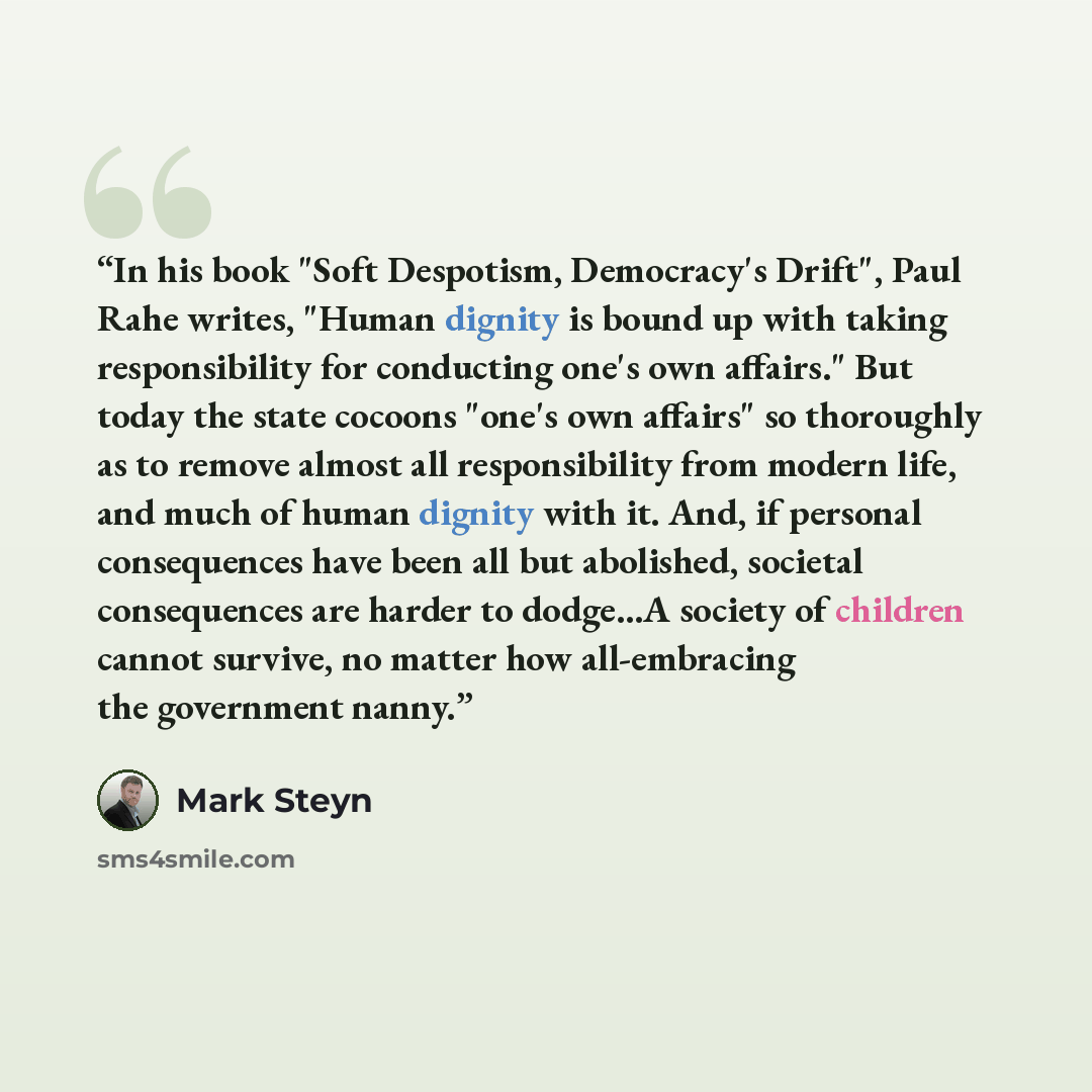 “In his book "Soft Despotism, Democracy's Drift", Paul Rahe writes, "Human dignity is bound up with taking responsibility for conducting one's own affairs." But today the state cocoons "one's own affairs" so thoroughly as to remove almost all responsibility from modern life, and much of human…” quote by Mark Steyn