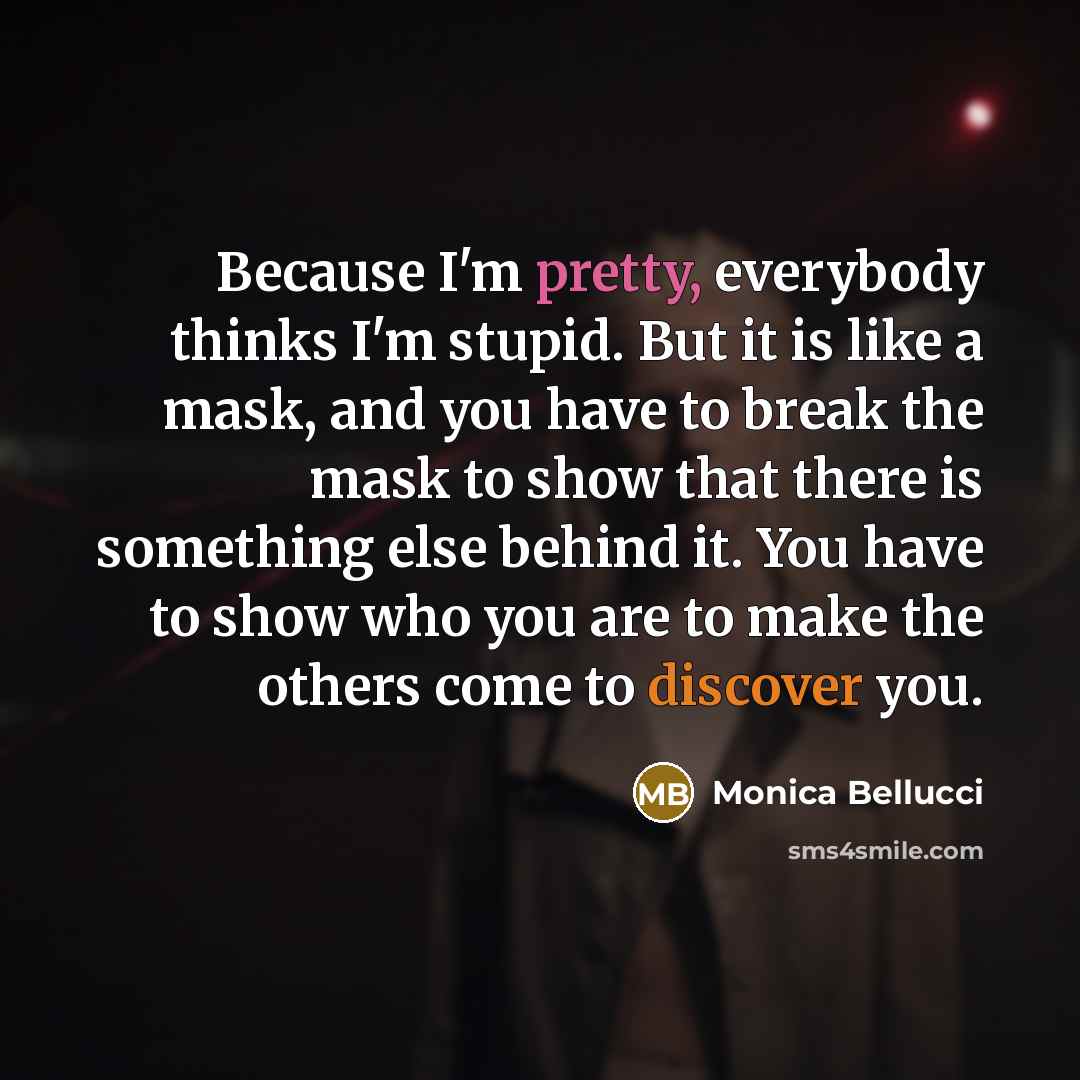 “Because I'm pretty, everybody thinks I'm stupid. But it is like a mask, and you have to break the mask to show that there is something else behind it. You have to show who you are to make the others come to discover you.” quote by Monica Bellucci