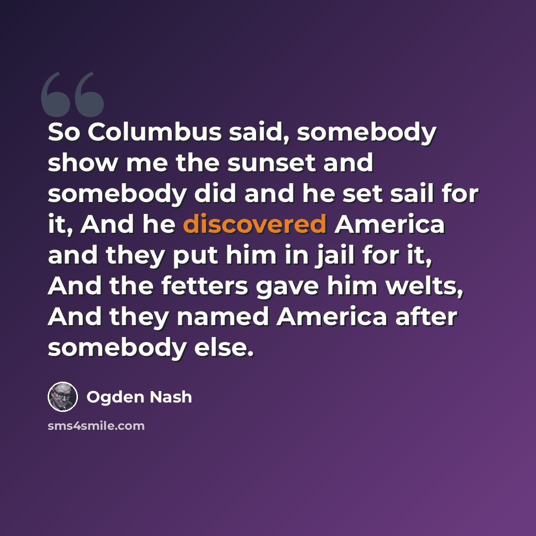 “So Columbus said, somebody show me the sunset and somebody did and he set sail for it, And he discovered America and they put him in jail for it, And the fetters gave him welts, And they named America after somebody else.” quote by Ogden Nash