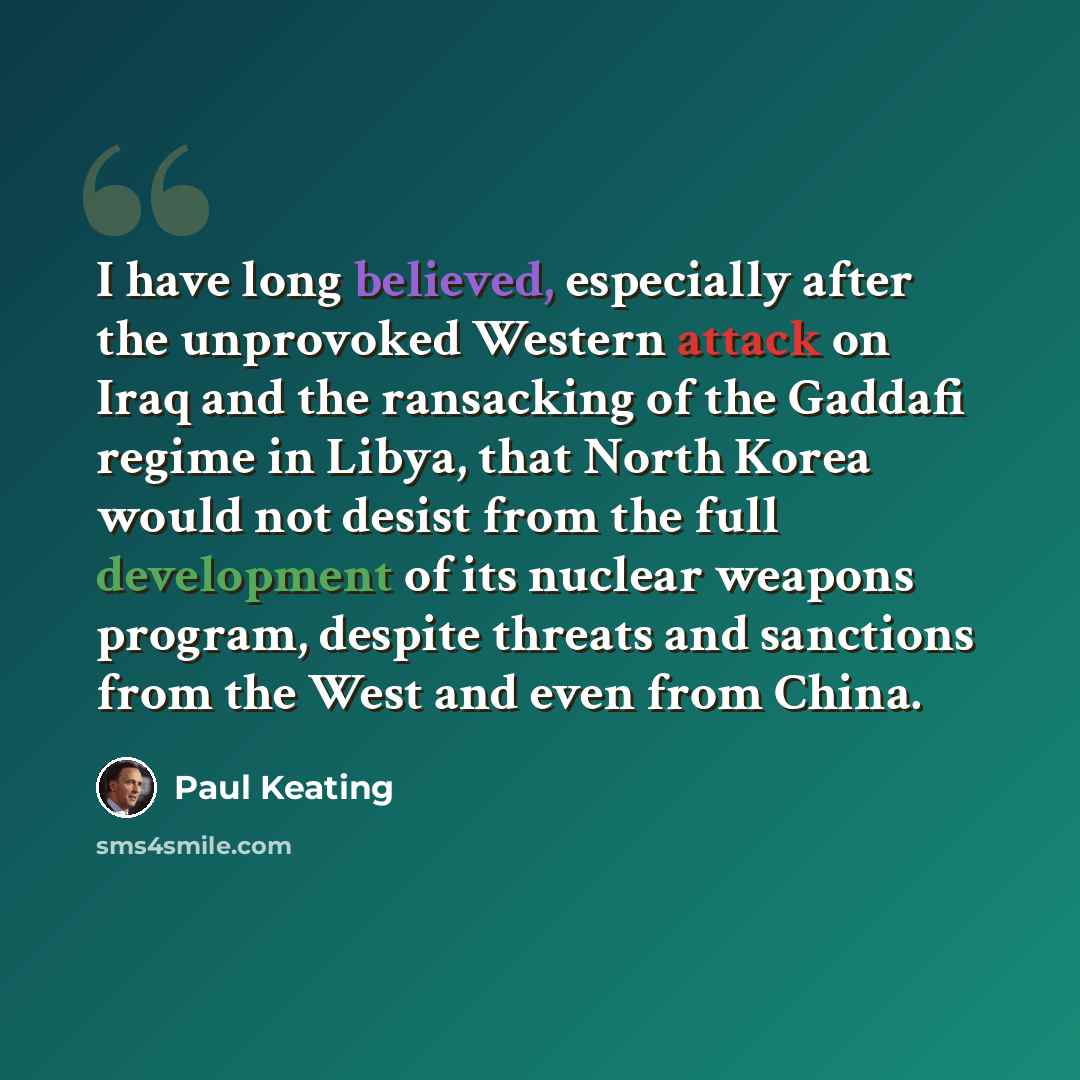 “I have long believed, especially after the unprovoked Western attack on Iraq and the ransacking of the Gaddafi regime in Libya, that North Korea would not desist from the full development of its nuclear weapons program, despite threats and sanctions from the West and even from China.” quote by Paul Keating