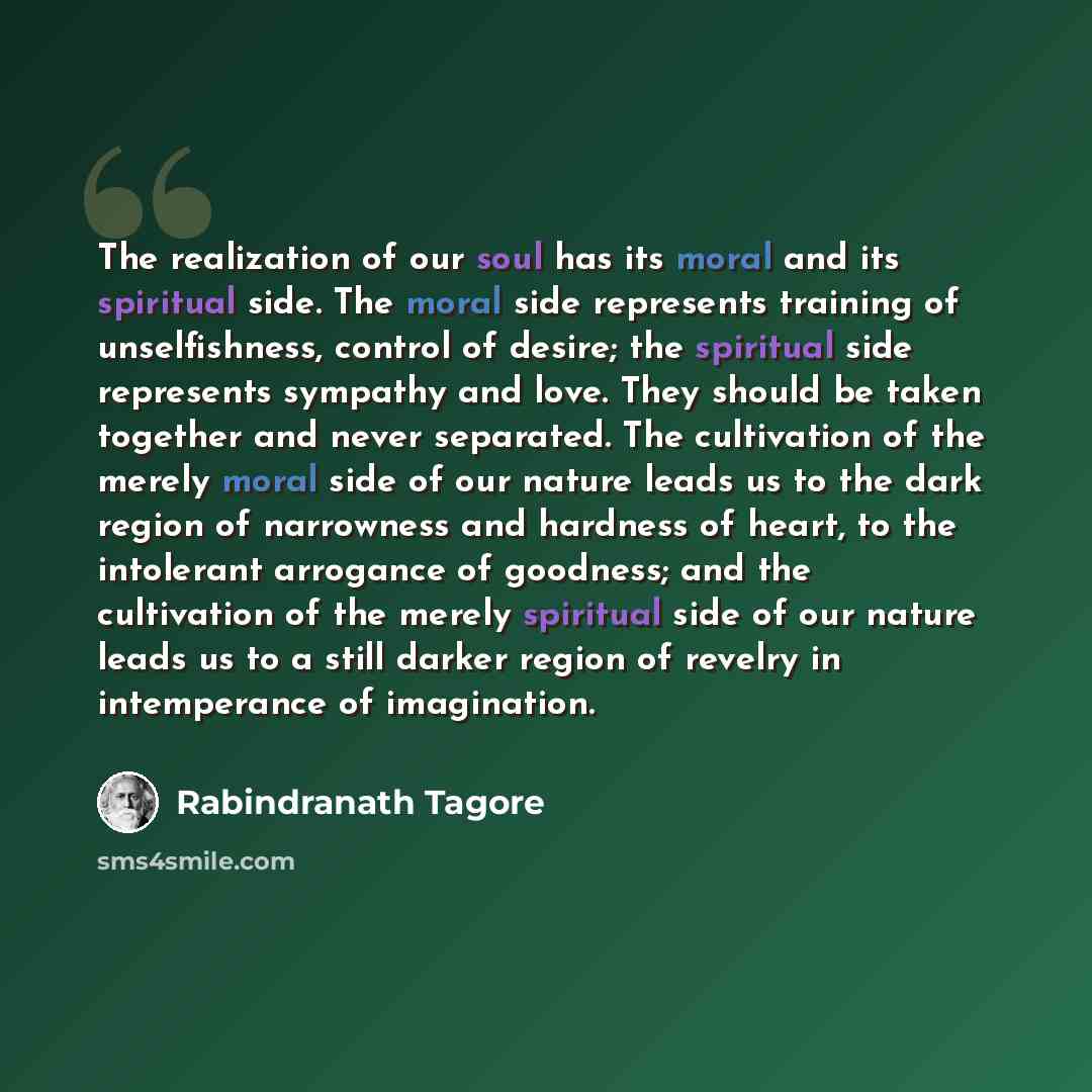 “The realization of our soul has its moral and its spiritual side. The moral side represents training of unselfishness, control of desire; the spiritual side represents sympathy and love. They should be taken together and never separated. The cultivation of the merely moral side of our nature leads…” quote by Rabindranath Tagore
