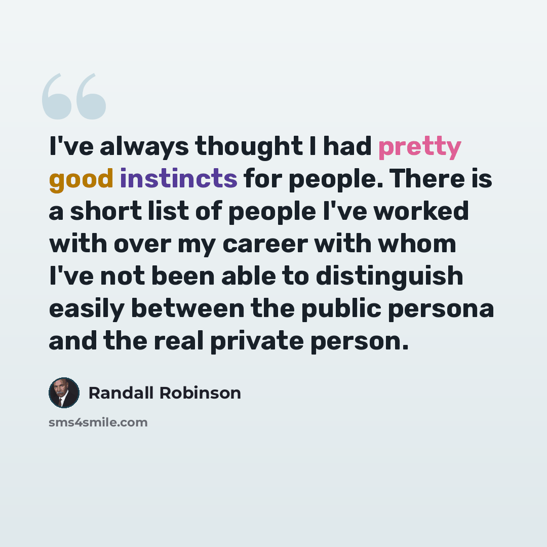 “I've always thought I had pretty good instincts for people. There is a short list of people I've worked with over my career with whom I've not been able to distinguish easily between the public persona and the real private person.” quote by Randall Robinson