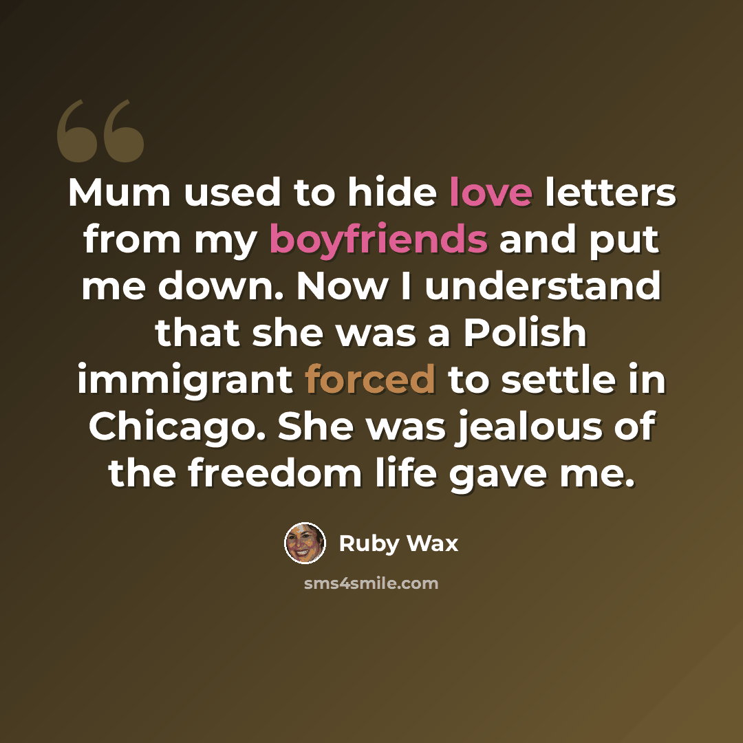 “Mum used to hide love letters from my boyfriends and put me down. Now I understand that she was a Polish immigrant forced to settle in Chicago. She was jealous of the freedom life gave me.” quote by Ruby Wax