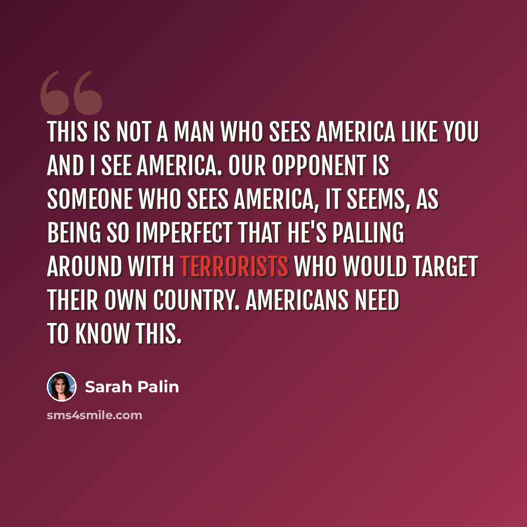 “This is not a man who sees America like you and I see America. Our opponent is someone who sees America, it seems, as being so imperfect that he's palling around with terrorists who would target their own country. Americans need to know this.” quote by Sarah Palin